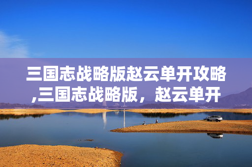 三国志战略版赵云单开攻略,三国志战略版,赵云单开开荒的实战指南 三国志战略版赵云单开攻略,三国志战略版,赵云单开开荒的实战指南