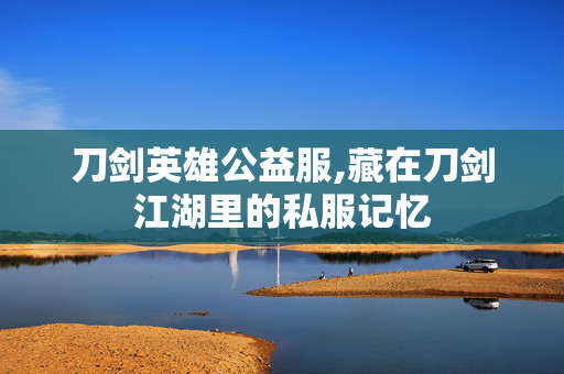 刀剑英雄公益服,藏在刀剑江湖里的私服记忆