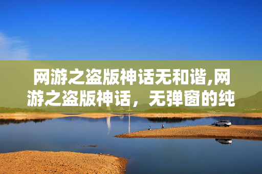 网游之盗版神话无和谐,网游之盗版神话，无弹窗的纯净游戏世界探索