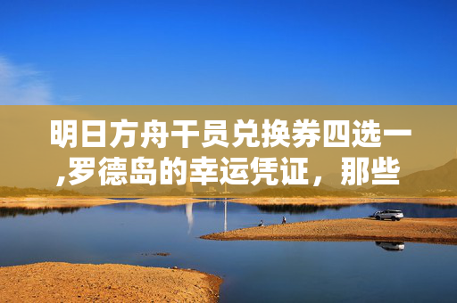 明日方舟干员兑换券四选一,罗德岛的幸运凭证，那些关于干员兑换券的日常碎片