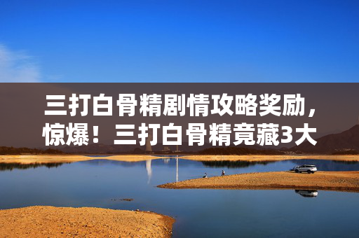 三打白骨精剧情攻略奖励,惊爆!三打白骨精竟藏3大致命陷阱?结局反转惊掉下巴! 三打白骨精剧情攻略奖励,惊爆!三打白骨精竟藏3大致命陷阱?结局反转惊掉下巴!