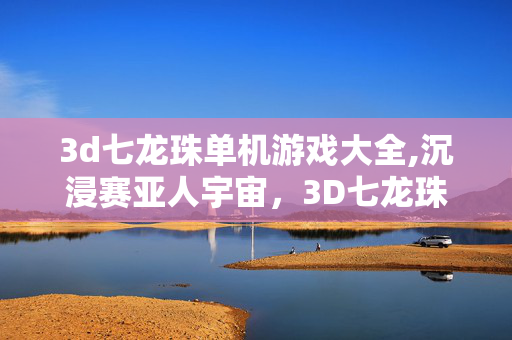 3d七龙珠单机游戏大全,沉浸赛亚人宇宙,3D七龙珠单机游戏的独特乐趣 3d七龙珠单机游戏大全,沉浸赛亚人宇宙,3D七龙珠单机游戏的独特乐趣