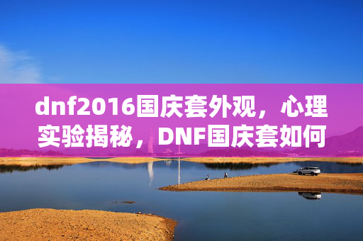 dnf2016国庆套外观,心理实验揭秘,DNF国庆套如何触发沉迷机制,细思极恐! dnf2016国庆套外观,心理实验揭秘,DNF国庆套如何触发沉迷机制,细思极恐!