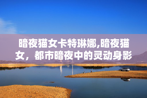 暗夜猫女卡特琳娜,暗夜猫女,都市暗夜中的灵动身影 暗夜猫女卡特琳娜,暗夜猫女,都市暗夜中的灵动身影