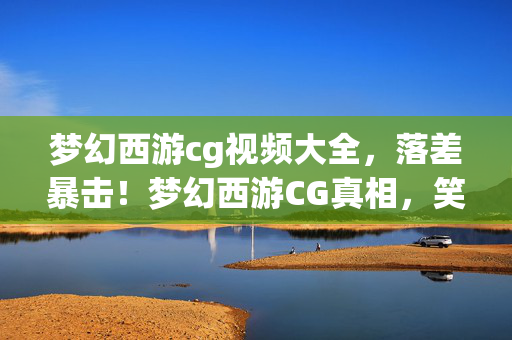 梦幻西游cg视频大全,落差暴击!梦幻西游CG真相,笑着骂它垃圾,笑着笑着就哭了 梦幻西游cg视频大全,落差暴击!梦幻西游CG真相,笑着骂它垃圾,笑着笑着就哭了