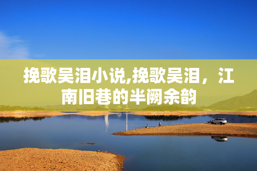 挽歌吴泪小说,挽歌吴泪,江南旧巷的半阙余韵 挽歌吴泪小说,挽歌吴泪,江南旧巷的半阙余韵