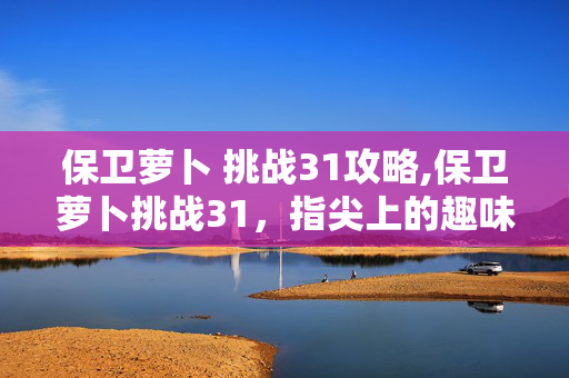 保卫萝卜 挑战31攻略,保卫萝卜挑战31,指尖上的趣味塔防时光 保卫萝卜 挑战31攻略,保卫萝卜挑战31,指尖上的趣味塔防时光