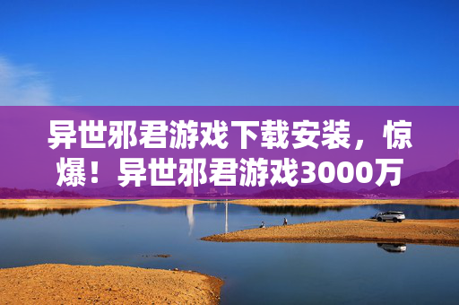异世邪君游戏下载安装,惊爆!异世邪君游戏3000万隐情曝光,会议室争吵让人吓一跳! 异世邪君游戏下载安装,惊爆!异世邪君游戏3000万隐情曝光,会议室争吵让人吓一跳!
