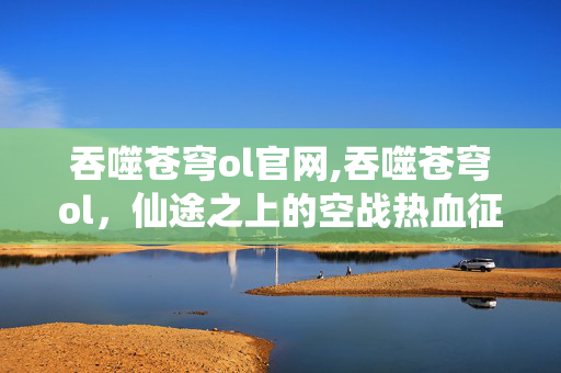 吞噬苍穹ol官网,吞噬苍穹ol,仙途之上的空战热血征程 吞噬苍穹ol官网,吞噬苍穹ol,仙途之上的空战热血征程