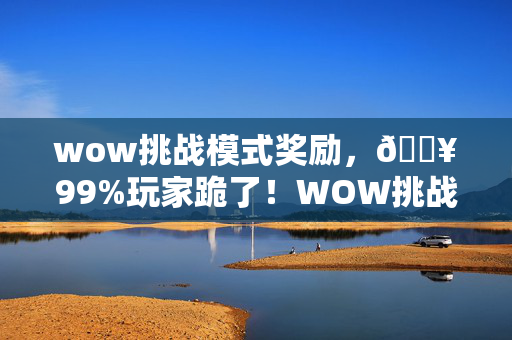 wow挑战模式奖励,🔥99%玩家跪了!WOW挑战模式15层通关,手残党逆袭的狂喜时刻 wow挑战模式奖励,🔥99%玩家跪了!WOW挑战模式15层通关,手残党逆袭的狂喜时刻