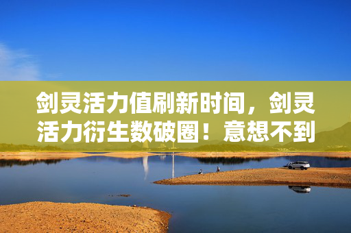 剑灵活力值刷新时间,剑灵活力衍生数破圈!意想不到跨界,从屏幕炸到生活每个角落 剑灵活力值刷新时间,剑灵活力衍生数破圈!意想不到跨界,从屏幕炸到生活每个角落