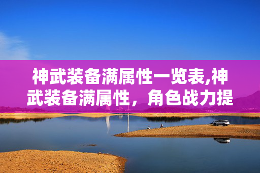 神武装备满属性一览表,神武装备满属性,角色战力提升的核心密码 神武装备满属性一览表,神武装备满属性,角色战力提升的核心密码