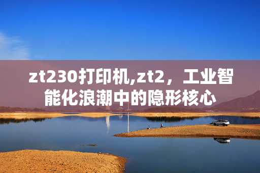 zt230打印机,zt2,工业智能化浪潮中的隐形核心 zt230打印机,zt2,工业智能化浪潮中的隐形核心