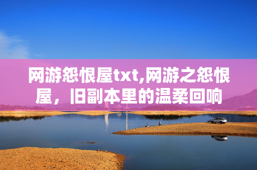 网游怨恨屋txt,网游之怨恨屋,旧副本里的温柔回响 网游怨恨屋txt,网游之怨恨屋,旧副本里的温柔回响