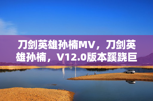 刀剑英雄孙楠MV，刀剑英雄孙楠，V12.0版本蹊跷巨变，玩家直呼太意外！