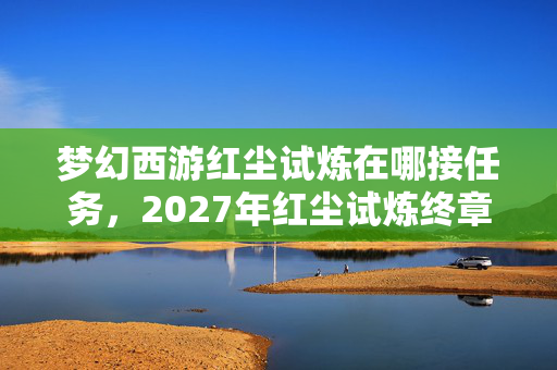 梦幻西游红尘试炼在哪接任务，2027年红尘试炼终章，那句别走成伏笔，鼻子一酸泪满裳