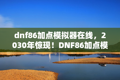 dnf86加点模拟器在线，2030年惊现！DNF86加点模拟器隐藏的终极秘密，颠覆你的认知！