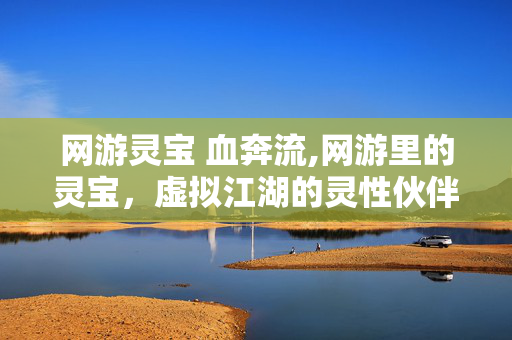 网游灵宝 血奔流,网游里的灵宝,虚拟江湖的灵性伙伴 网游灵宝 血奔流,网游里的灵宝,虚拟江湖的灵性伙伴
