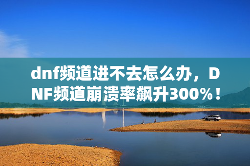 dnf频道进不去怎么办,DNF频道崩溃率飙升300%!玩家流失背后,竟藏着千万级崩溃经济新蓝海 dnf频道进不去怎么办,DNF频道崩溃率飙升300%!玩家流失背后,竟藏着千万级崩溃经济新蓝海