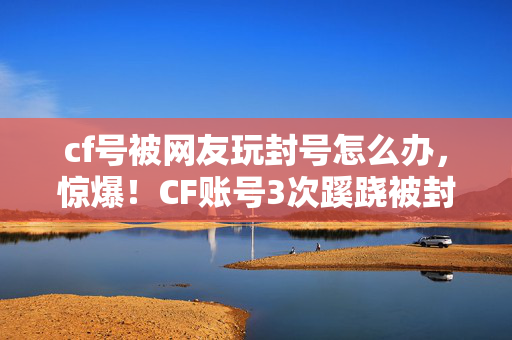 cf号被网友玩封号怎么办，惊爆！CF账号3次蹊跷被封，背后真相让人后背发凉！