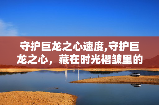 守护巨龙之心速度,守护巨龙之心，藏在时光褶皱里的温柔守护