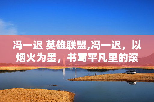 冯一迟 英雄联盟,冯一迟,以烟火为墨,书写平凡里的滚烫人生 冯一迟 英雄联盟,冯一迟,以烟火为墨,书写平凡里的滚烫人生