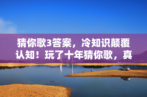 猜你歌3答案，冷知识颠覆认知！玩了十年猜你歌，真相让我目瞪口呆！