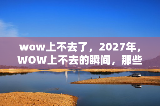 wow上不去了,2027年,WOW上不去的瞬间,那些别走的承诺让我鼻子一酸 wow上不去了,2027年,WOW上不去的瞬间,那些别走的承诺让我鼻子一酸