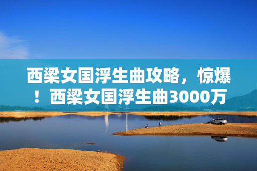 西梁女国浮生曲攻略,惊爆!西梁女国浮生曲3000万玩法被砍,背后隐情让人吓一跳! 西梁女国浮生曲攻略,惊爆!西梁女国浮生曲3000万玩法被砍,背后隐情让人吓一跳!