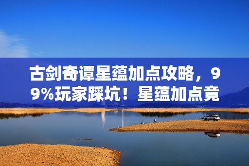 古剑奇谭星蕴加点攻略,99%玩家踩坑!星蕴加点竟藏惊天反转?老玩家含泪揭秘真相! 古剑奇谭星蕴加点攻略,99%玩家踩坑!星蕴加点竟藏惊天反转?老玩家含泪揭秘真相!