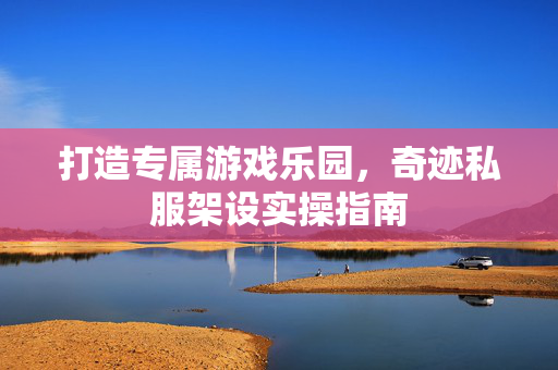 打造专属游戏乐园,奇迹私服架设实操指南 打造专属游戏乐园,奇迹私服架设实操指南