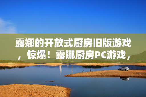 露娜的开放式厨房旧版游戏，惊爆！露娜厨房PC游戏，100+秘制菜谱竟藏着惊天秘密？