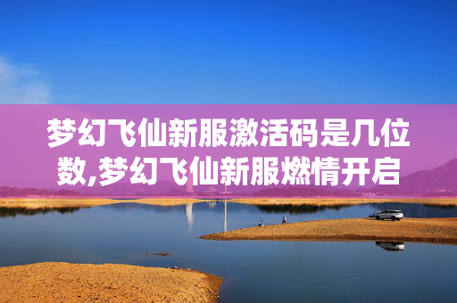 梦幻飞仙新服激活码是几位数,梦幻飞仙新服燃情开启,仙侠秘境等你共赴 梦幻飞仙新服激活码是几位数,梦幻飞仙新服燃情开启,仙侠秘境等你共赴