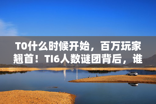 T0什么时候开始,百万玩家翘首!TI6人数谜团背后,谁将率先破防? T0什么时候开始,百万玩家翘首!TI6人数谜团背后,谁将率先破防?