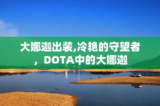大娜迦出装,冷艳的守望者,DOTA中的大娜迦 大娜迦出装,冷艳的守望者,DOTA中的大娜迦