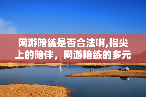 网游陪练是否合法啊,指尖上的陪伴,网游陪练的多元模样 网游陪练是否合法啊,指尖上的陪伴,网游陪练的多元模样