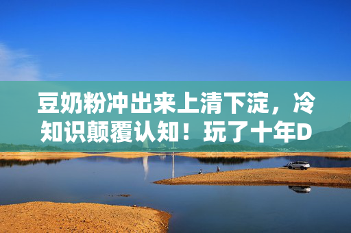 豆奶粉冲出来上清下淀，冷知识颠覆认知！玩了十年DNFcc的我，竟被这些操作惊得目瞪口呆！