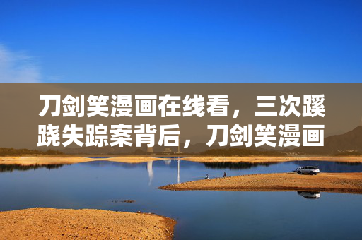 刀剑笑漫画在线看，三次蹊跷失踪案背后，刀剑笑漫画迷雾中竟藏着让人后背发凉的真相！