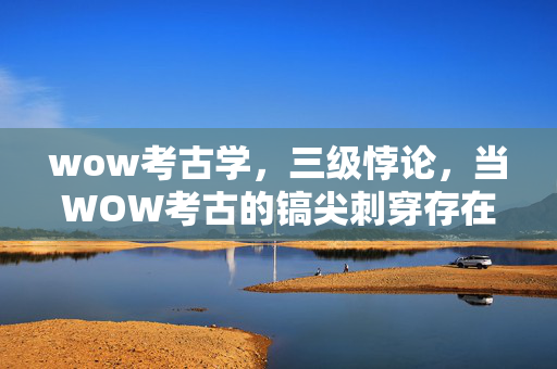 wow考古学,三级悖论,当WOW考古的镐尖刺穿存在主义虚妄 wow考古学,三级悖论,当WOW考古的镐尖刺穿存在主义虚妄