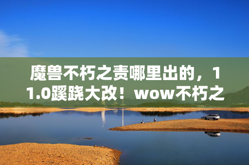 魔兽不朽之责哪里出的,11.0蹊跷大改!wow不朽之责,从狂欢到沉默的十年轮回 魔兽不朽之责哪里出的,11.0蹊跷大改!wow不朽之责,从狂欢到沉默的十年轮回