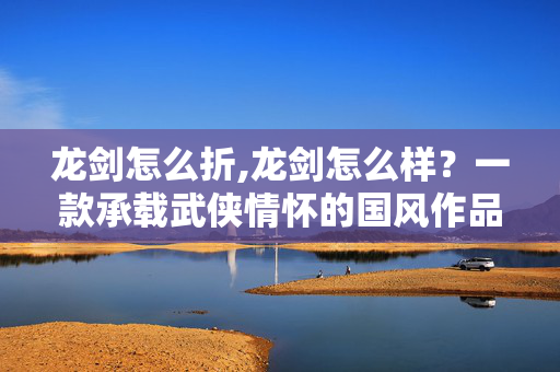龙剑怎么折,龙剑怎么样？一款承载武侠情怀的国风作品体验分享