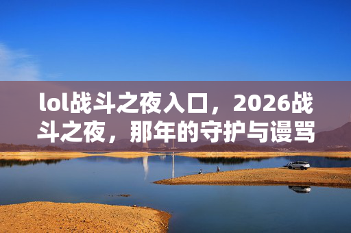 lol战斗之夜入口,2026战斗之夜,那年的守护与谩骂,如今只剩鼻子一酸的回忆 lol战斗之夜入口,2026战斗之夜,那年的守护与谩骂,如今只剩鼻子一酸的回忆