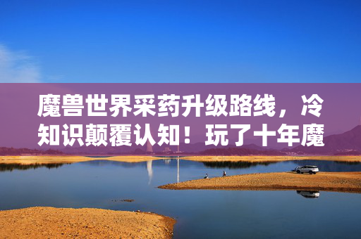 魔兽世界采药升级路线,冷知识颠覆认知!玩了十年魔兽采药,真相让我目瞪口呆! 魔兽世界采药升级路线,冷知识颠覆认知!玩了十年魔兽采药,真相让我目瞪口呆!