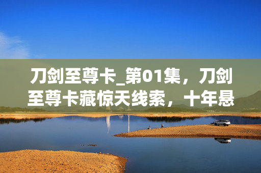刀剑至尊卡_第01集，刀剑至尊卡藏惊天线索，十年悬案背后毛骨悚然真相