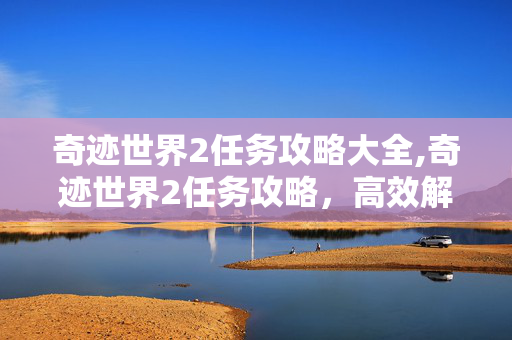 奇迹世界2任务攻略大全,奇迹世界2任务攻略,高效解锁成长与探索的核心路径 奇迹世界2任务攻略大全,奇迹世界2任务攻略,高效解锁成长与探索的核心路径