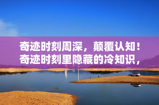 奇迹时刻周深,颠覆认知!奇迹时刻里隐藏的冷知识,让你目瞪口呆! 奇迹时刻周深,颠覆认知!奇迹时刻里隐藏的冷知识,让你目瞪口呆!