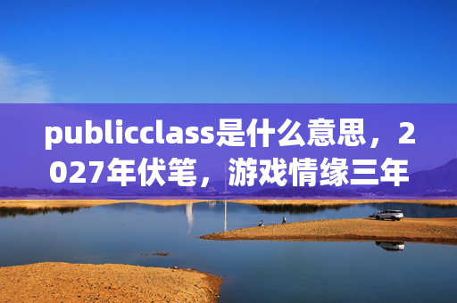publicclass是什么意思，2027年伏笔，游戏情缘三年守候，凌晨三点聊天记录让我鼻子一酸