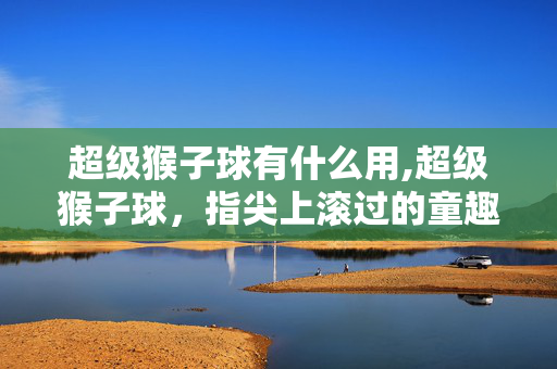 超级猴子球有什么用,超级猴子球,指尖上滚过的童趣与挑战 超级猴子球有什么用,超级猴子球,指尖上滚过的童趣与挑战