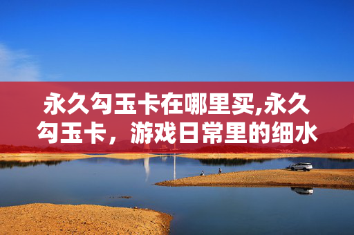永久勾玉卡在哪里买,永久勾玉卡,游戏日常里的细水长流 永久勾玉卡在哪里买,永久勾玉卡,游戏日常里的细水长流
