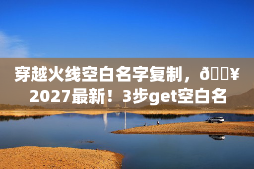 穿越火线空白名字复制，🔥2027最新！3步get空白名，队友惊呼这ID绝了！的隐藏技巧